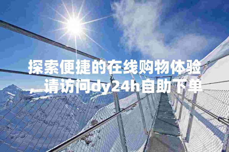 探索便捷的在线购物体验，请访问dy24h自助下单商城（网址，h8z碘net），全天候为您服务。