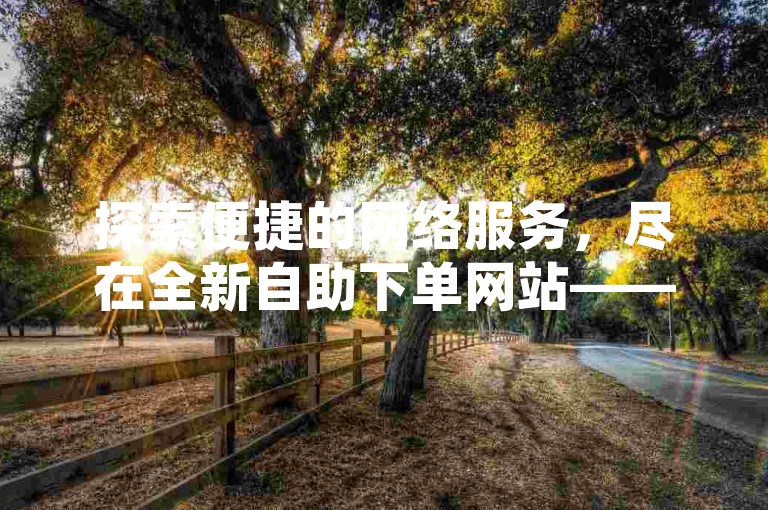 探索便捷的网络服务，尽在全新自助下单网站——畅享极速抖音业务优惠，打造您的专属低价平台。