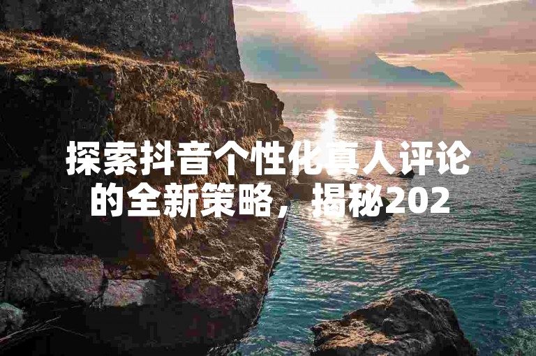 探索抖音个性化真人评论的全新策略，揭秘2025年必备的抖音自定义真人评论技巧！