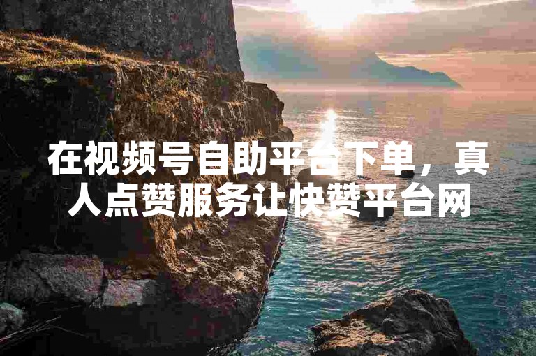 在视频号自助平台下单，真人点赞服务让快赞平台网站更添活力。