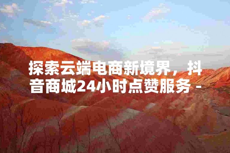 探索云端电商新境界，抖音商城24小时点赞服务 - 快手专区网站，独家ks0.01刷100技巧大公开。
