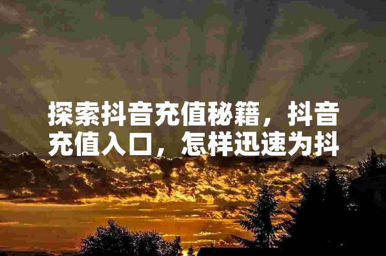 探索抖音充值秘籍，抖音充值入口，怎样迅速为抖音账户充值？2024年必备技巧！