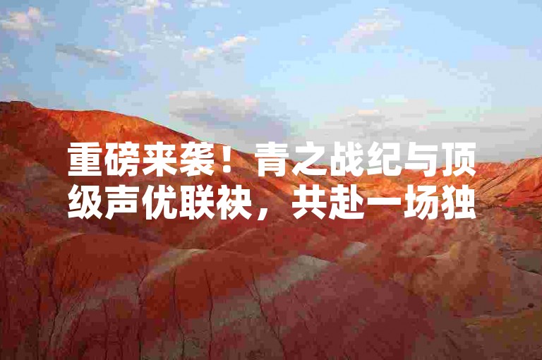 重磅来袭！青之战纪与顶级声优联袂，共赴一场独一无二的听觉盛宴之旅。