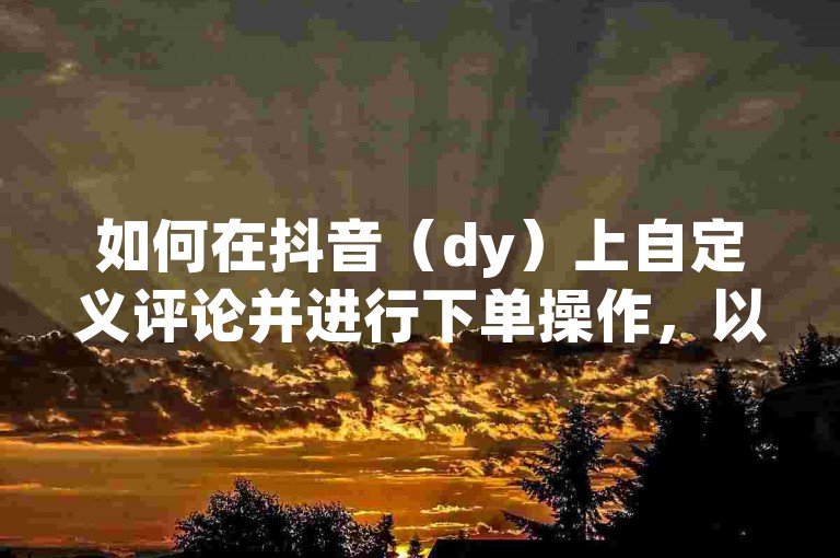 如何在抖音（dy）上自定义评论并进行下单操作，以及如何将评论置顶显示？