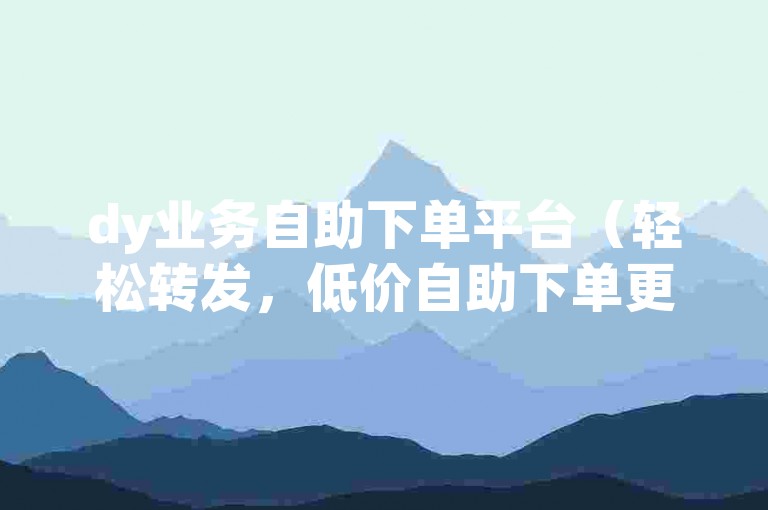 dy业务自助下单平台（轻松转发，低价自助下单更便捷）