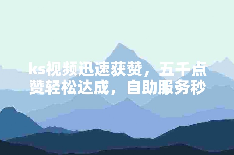 ks视频迅速获赞，五千点赞轻松达成，自助服务秒速下单。