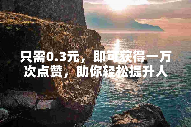 只需0.3元，即可获得一万次点赞，助你轻松提升人气。