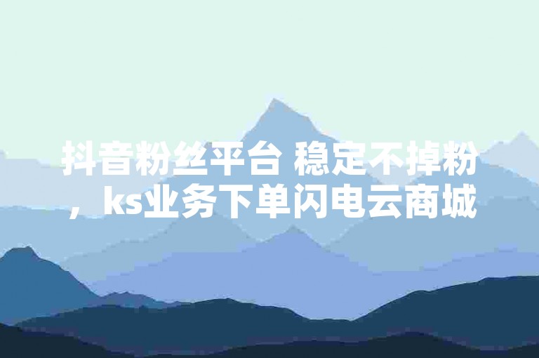 抖音粉丝平台 稳定不掉粉，ks业务下单闪电云商城 - 快手活粉 - 抖音24小时下单平台最低价2024官方紧急辟谣！