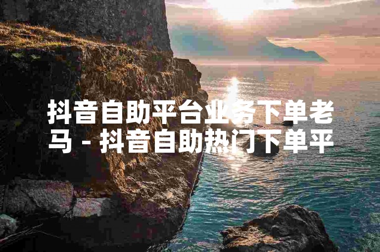 抖音自助平台业务下单老马 - 抖音自助热门下单平台10个赞