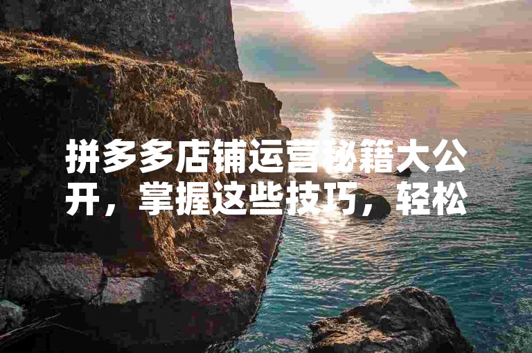 拼多多店铺运营秘籍大公开，掌握这些技巧，轻松提高访客量与转化率！2025必备攻略。