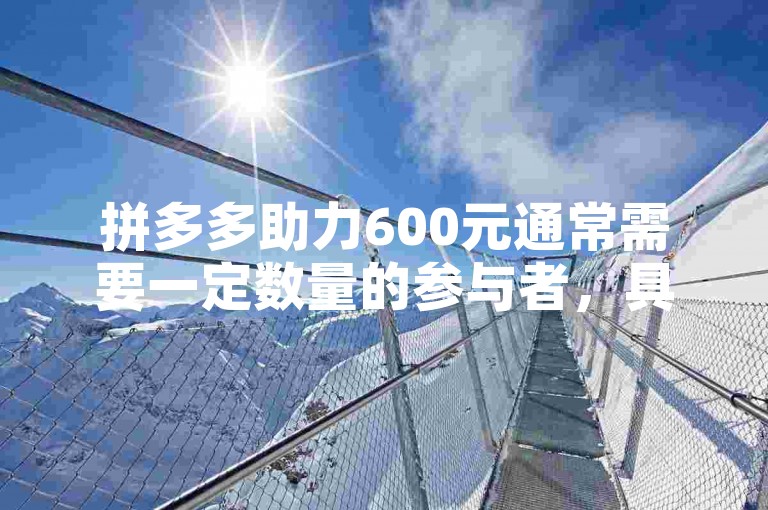 拼多多助力600元通常需要一定数量的参与者，具体人数取决于活动规则和每个人的助力情况。