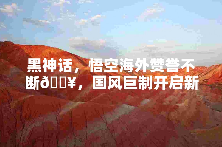 黑神话，悟空海外赞誉不断🔥，国风巨制开启新篇章！