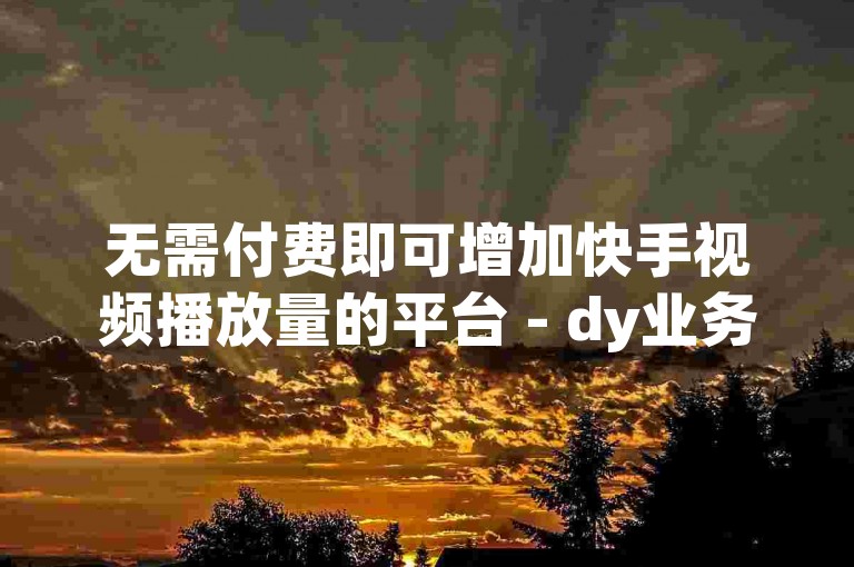 无需付费即可增加快手视频播放量的平台 - dy业务全天候自动服务