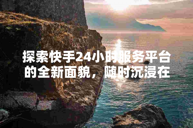 探索快手24小时服务平台的全新面貌，随时沉浸在无界限的娱乐世界，2024年不容错过的体验升级！