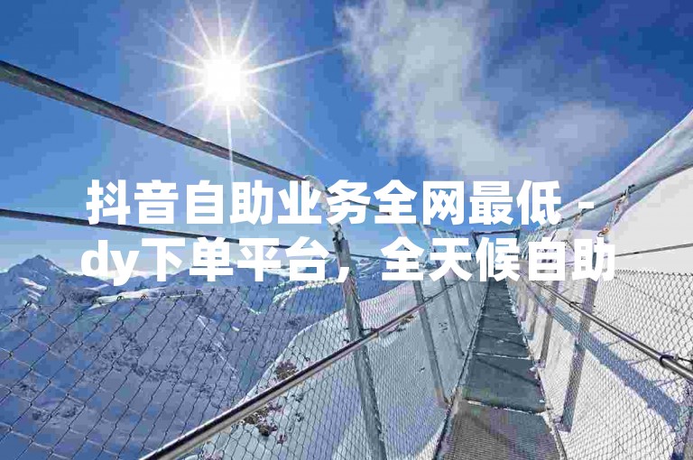 抖音自助业务全网最低 - dy下单平台，全天候自助下单。