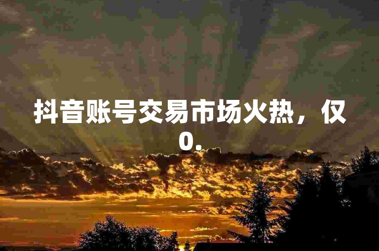 抖音账号交易市场火热，仅0.5元即可购得100个账号，这是新手必须掌握的关键信息！
