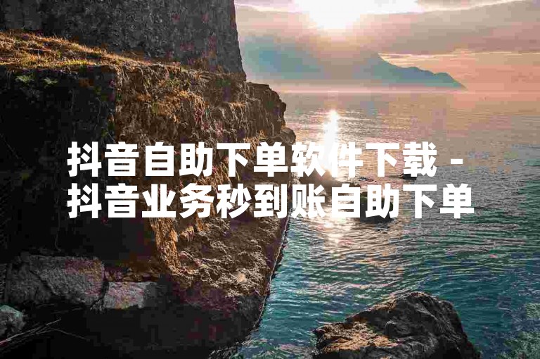 抖音自助下单软件下载 - 抖音业务秒到账自助下单平台网站