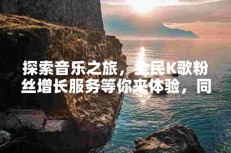 探索音乐之旅，全民K歌粉丝增长服务等你来体验，同时提供抖音账号自助购买，助你轻松成为社交媒体焦点。