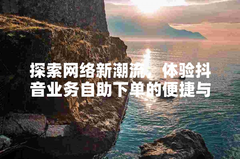 探索网络新潮流，体验抖音业务自助下单的便捷与乐趣。