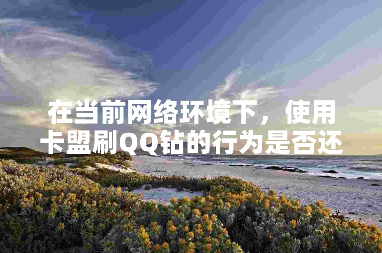 在当前网络环境下，使用卡盟刷QQ钻的行为是否还值得信赖？