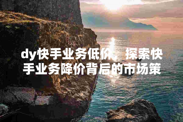 dy快手业务低价，探索快手业务降价背后的市场策略。