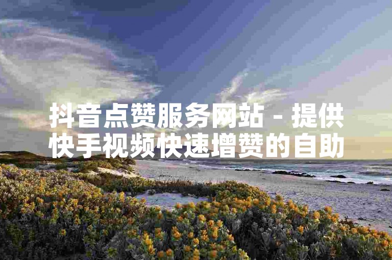 抖音点赞服务网站 - 提供快手视频快速增赞的自助平台微信。