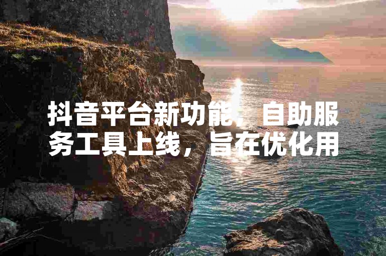抖音平台新功能，自助服务工具上线，旨在优化用户使用感受。