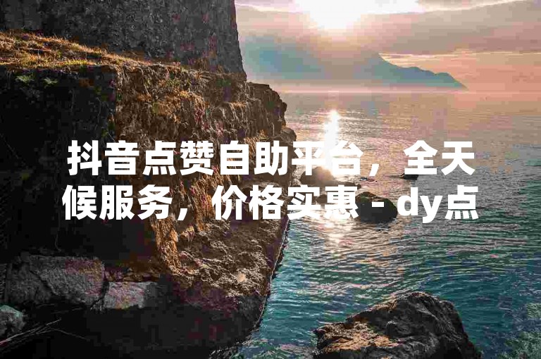 抖音点赞自助平台，全天候服务，价格实惠 - dy点赞商城 - 视频号点赞