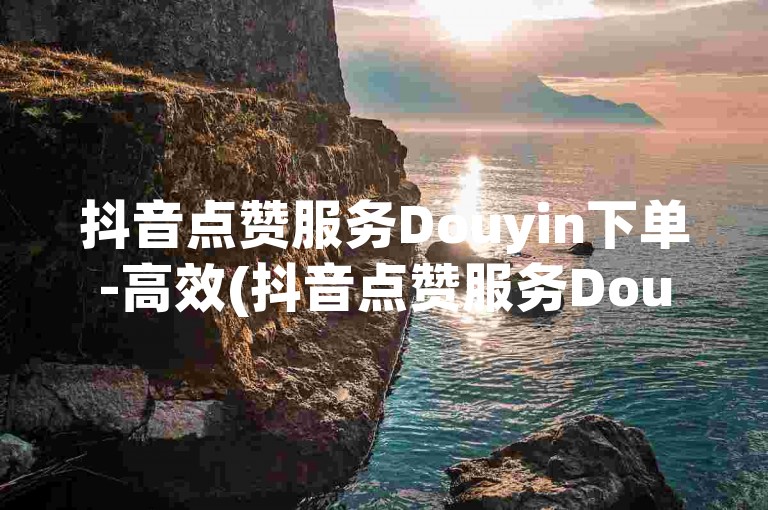 抖音点赞服务Douyin下单-高效(抖音点赞服务Douyin下单高效Douyin下单平台优惠多高效Douyin下单)。