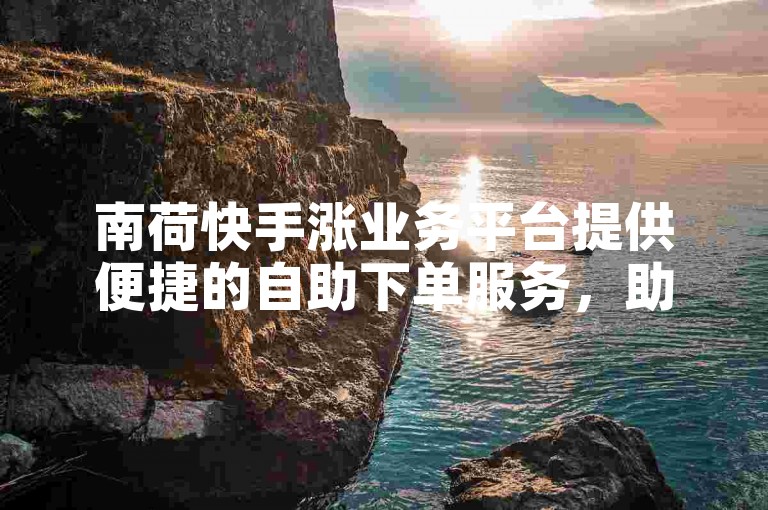 南荷快手涨业务平台提供便捷的自助下单服务，助您轻松提升社交媒体影响力。
