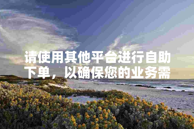 请使用其他平台进行自助下单，以确保您的业务需求得到满足。