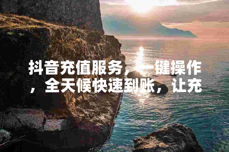 抖音充值服务，一键操作，全天候快速到账，让充值变得简单又高效！立即加入我们吧！