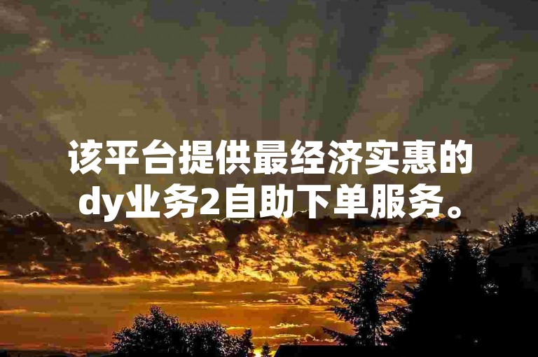 该平台提供最经济实惠的dy业务2自助下单服务。