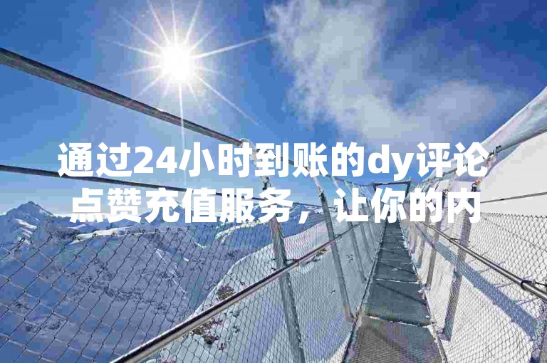 通过24小时到账的dy评论点赞充值服务，让你的内容瞬间走红，告别低曝光率的困扰！