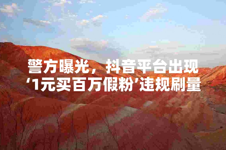 警方曝光，抖音平台出现‘1元买百万假粉’违规刷量行为