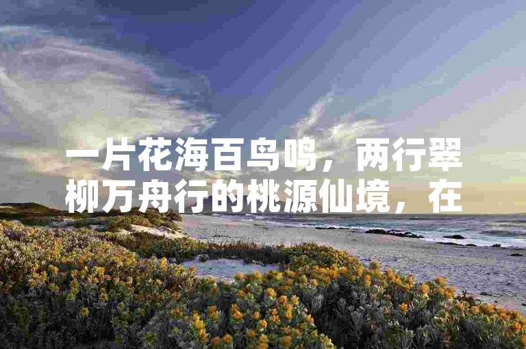 一片花海百鸟鸣，两行翠柳万舟行的桃源仙境，在桃源仙境中聆听百鸟翠柳的和谐乐章。