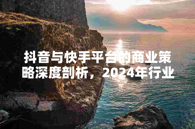 抖音与快手平台的商业策略深度剖析，2024年行业动态预测及关键成功因素解读！