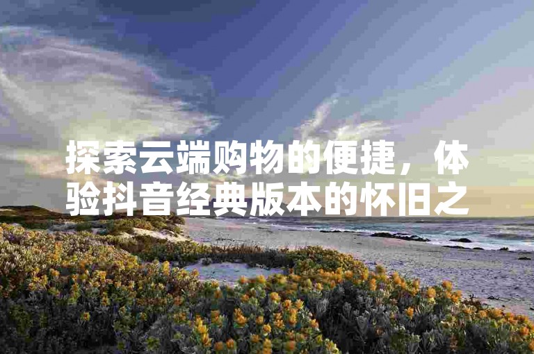 探索云端购物的便捷，体验抖音经典版本的怀旧之旅，享受QQ业务超值优惠，尽在快手自助下单平台。
