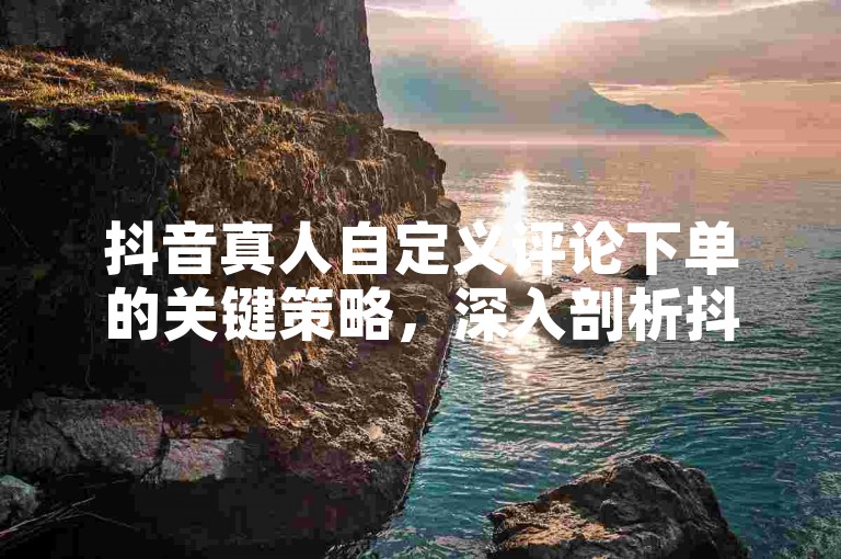 抖音真人自定义评论下单的关键策略，深入剖析抖音自定义真人评论下单技巧，新手必学！