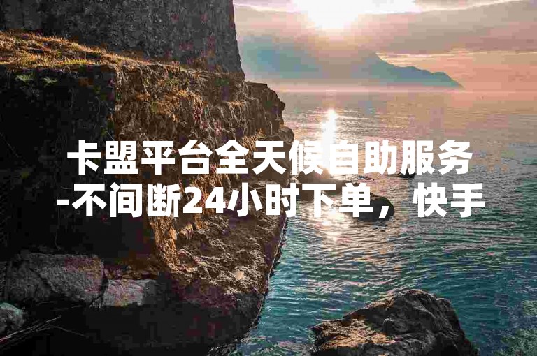 卡盟平台全天候自助服务-不间断24小时下单，快手视频点赞流量轻松获取。