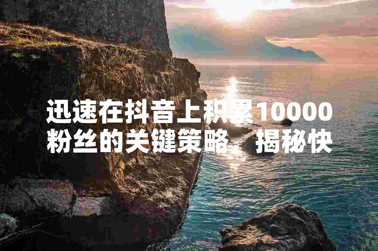 迅速在抖音上积累10000粉丝的关键策略，揭秘快速增粉至10000的独家技巧！新手必看攻略！