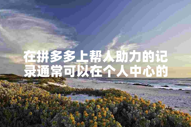 在拼多多上帮人助力的记录通常可以在个人中心的助力记录或邀请记录中查看。