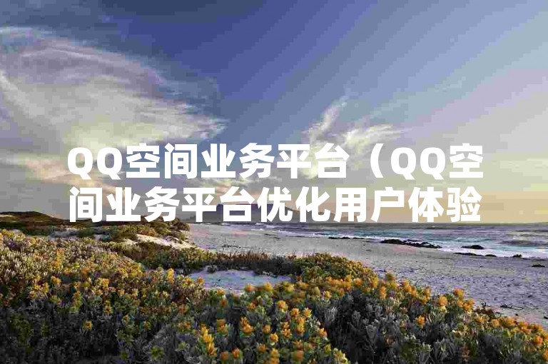 QQ空间业务平台（QQ空间业务平台优化用户体验，引领社交新风尚）