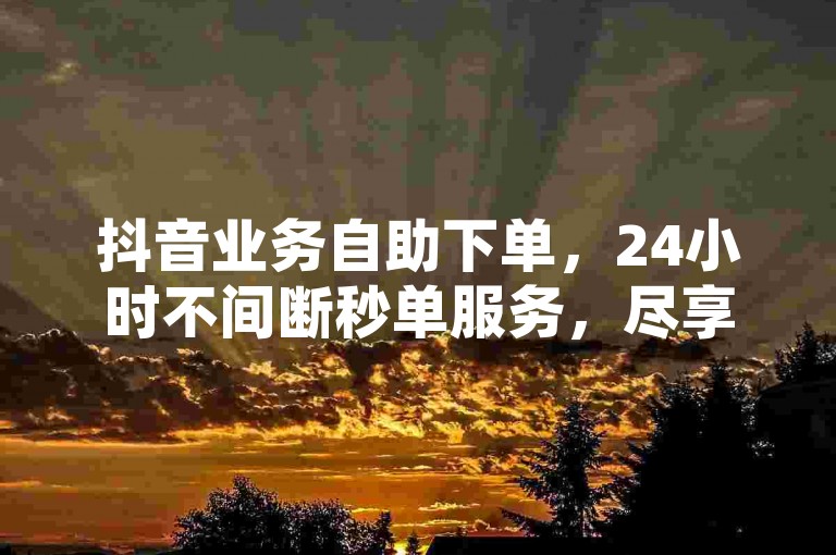 抖音业务自助下单，24小时不间断秒单服务，尽享平台专属福利。