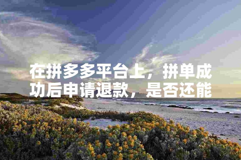 在拼多多平台上，拼单成功后申请退款，是否还能获得助力？