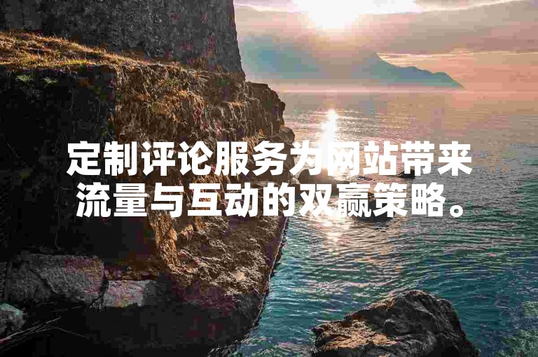 定制评论服务为网站带来流量与互动的双赢策略。