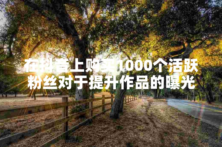 在抖音上购买1000个活跃粉丝对于提升作品的曝光度和获赞数确实有显著效果。