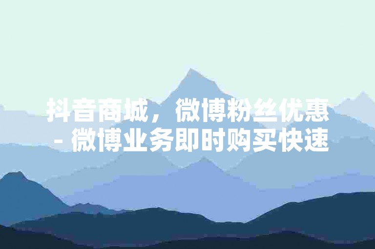 抖音商城，微博粉丝优惠 - 微博业务即时购买快速到账 - 微博增热度0.01元起小白龙马山肥大地房最新促销火热进行中！
