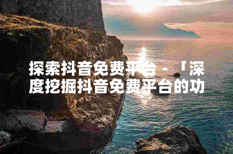 探索抖音免费平台 - 「深度挖掘抖音免费平台的功能与潜力」！