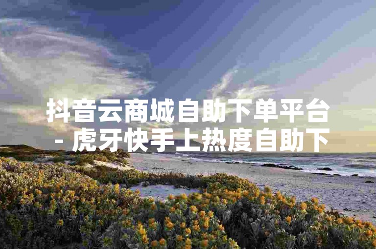 抖音云商城自助下单平台 - 虎牙快手上热度自助下单，探索便捷的在线购物体验，轻松获取热门直播平台的关注度。